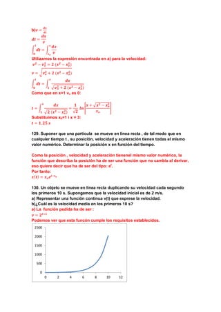b)𝒗 =
𝒅𝒙
𝒅𝒕
𝒅𝒕 =
𝒅𝒙
𝒗
� 𝒅𝒕
𝒕
𝟎
= �
𝒅𝒙
𝒗
𝒙
𝒙 𝒐
Utilizamos la expresión encontrada en a) para la velocidad:
𝒗 𝟐
− 𝒗 𝒐
𝟐
= 𝟐 (𝒙 𝟐
− 𝒙 𝒐
𝟐
)
𝒗 = � 𝒗 𝒐
𝟐 + 𝟐 (𝒙 𝟐 − 𝒙 𝒐
𝟐)
� 𝒅𝒕
𝒕
𝟎
= �
𝒅𝒙
� 𝒗 𝒐
𝟐 + 𝟐 (𝒙 𝟐 − 𝒙 𝒐
𝟐)
𝒙
𝟏
Como que en x=1 vo es 0:
𝒕 = �
𝒅𝒙
� 𝟐 (𝒙 𝟐 − 𝒙 𝒐
𝟐)
𝒙
𝟏
=
𝟏
√𝟐
𝒍𝒏 �
𝒙 + � 𝒙 𝟐 − 𝒙 𝒐
𝟐
𝒙 𝒐
�
Substituimos x0=1 i x = 3:
𝒕 = 𝟏, 𝟐𝟓 𝒔
129. Suponer que una partícula se mueve en línea recta , de tal modo que en
cualquier tiempo t , su posición, velocidad y aceleración tienen todas el mismo
valor numérico. Determinar la posición x en función del tiempo.
Como la posición , velocidad y aceleración tienenel mismo valor numérico, la
función que describa la posición ha de ser una función que no cambia al derivar,
eso quiere decir que ha de ser del tipo: et
.
Por tanto:
𝒙( 𝒕) = 𝒙 𝒐 𝒆𝒕−𝒕 𝒐
130. Un objeto se mueve en línea recta duplicando su velocidad cada segundo
los primeros 10 s. Supongamos que la velocidad inicial es de 2 m/s.
a) Representar una función continua v(t) que exprese la velocidad.
b)¿Cuál es la velocidad media en los primeros 10 s?
a) La función pedida ha de ser :
𝒗 = 𝟐 𝒕+𝟏
Podemos ver que esta funcón cumple los requisitos establecidos.
0
500
1000
1500
2000
2500
0 2 4 6 8 10 12
 