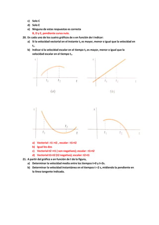 c) Solo C
d) Solo E
e) Ninguna de estas respuestas es correcta
B, D y E, pendiente curva nula.
20. En cada uno de los cuatro gráficos de x en función de t indicar:
a) Si la velocidad vectorial en el instante t2 es mayor, menor o igual que la velocidad en
t1.
b) Indicar si la velocidad escalar en el tiempo t2 es mayor, menor o igual que la
velocidad escalar en el tiempo t1.
a) Vectorial : t1 >t2 , escalar : t1>t2
b) Igual les dos
c) Vectorial:t2 >t1 ( son negatives); escalar : t1>t2
d) Vectorial:t1<t2 (t2 negativa); escalar: t2>t1
21. A partir del gráfico x en función de t de la figura,
a) Determinar la velocidad media entre los tiempos t=0 y t=2s.
b) Determinar la velocidad instantánea en el tiempos t =2 s, midiendo la pendiente en
la línea tangente indicada.
 