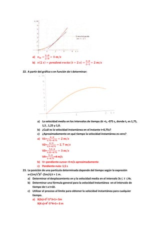 a) 𝒗 𝒎 =
𝟐−𝟎
𝟐−𝟎
= 𝟏 𝒎/𝒔
b) 𝒗( 𝟐 𝒔) = 𝒑𝒆𝒏𝒅𝒆𝒏𝒕 𝒓𝒆𝒄𝒕𝒂 ( 𝒕 = 𝟐 𝒔) =
𝟐−𝟎
𝟐−𝟏
= 𝟐 𝒎/𝒔
22. A partir del gráfico x en función de t determinar:
a) La velocidad media en los intervalos de tiempo Δt =t2 -075 s, donde t2 es 1,75,
1,5 , 1,25 y 1,0.
b) ¿Cuál es la velocidad instantánea en el instante t=0,75s?
c) ¿Aproximadamente en qué tiempo la velocidad instantánea es cero?
a) V1=
𝟔−𝟒
𝟏,𝟕𝟓−𝟎,𝟕𝟓
= 𝟐 𝒎/𝒔
V2=
𝟔−𝟒
𝟏,𝟓−𝟎,𝟕𝟓
= 𝟐, 𝟕 𝒎/𝒔
V3=
𝟓,𝟓−𝟒
𝟏,𝟐𝟓−𝟎,𝟕𝟓
= 𝟑 𝒎/𝒔
V4=
𝟓−𝟒
𝟏−𝟎,𝟕𝟓
=4 m/s
b) V= pendiente curva= 4 m/s aproximadamente
c) Pendiente nula: 1,5 s
23. La posición de una partícula determinada depende del tiempo según la expresión
x=(1m/s2
)t2
- (5m/s) t + 1 m.
a) Determinar el desplazamiento en y la velocidad media en el intervalo 3s≤ 𝒕 ≤4s.
b) Determinar una fórmula general para la velocidad Instantánea en el intervalo de
tiempo de t a t+Δt.
c) Utilizar el proceso al límite para obtener la velocidad instantánea para cualquier
tiempo.
a) X(3s)=32
-5*3+1=-5m
X(4 s)=42
-5*4+1=-3 m
 