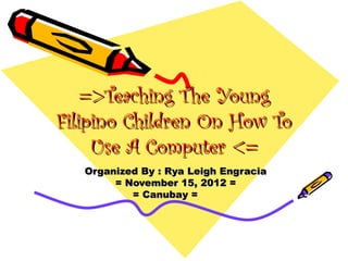 =>Teaching The Young
Filipino Children On How To
     Use A Computer <=
   Organized By : Rya Leigh Engracia
        = November 15, 2012 =
           = Canubay =
 