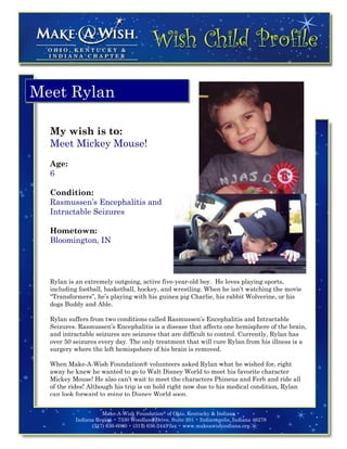 Meet Rylan

  My wish is to:
  Meet Mickey Mouse!
  Age:
  6

  Condition:
  Rasmussen’s Encephalitis and
  Intractable Seizures

  Hometown:
  Bloomington, IN




  Rylan is an extremely outgoing, active five-year-old boy. He loves playing sports,
  including football, basketball, hockey, and wrestling. When he isn’t watching the movie
  “Transformers”, he’s playing with his guinea pig Charlie, his rabbit Wolverine, or his
  dogs Buddy and Able.

  Rylan suffers from two conditions called Rasmussen’s Encephalitis and Intractable
  Seizures. Rasmussen’s Encephalitis is a disease that affects one hemisphere of the brain,
  and intractable seizures are seizures that are difficult to control. Currently, Rylan has
  over 50 seizures every day. The only treatment that will cure Rylan from his illness is a
  surgery where the left hemispshere of his brain is removed.

  When Make-A-Wish Foundation® volunteers asked Rylan what he wished for, right
  away he knew he wanted to go to Walt Disney World to meet his favorite character
  Mickey Mouse! He also can’t wait to meet the characters Phineus and Ferb and ride all
  of the rides! Although his trip is on hold right now due to his medical condition, Rylan
  can look forward to going to Disney World soon.


                    Make-A-Wish Foundation® of Ohio, Kentucky & Indiana •
          Indiana Region • 7330 Woodland Drive, Suite 201 • Indianapolis, Indiana 46278
                (317) 636-6060 • (317) 636-2445 fax • www.makeawishindiana.org
 