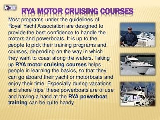 RYA MOTOR CRUISING COURSES
Most programs under the guidelines of
Royal Yacht Association are designed to
provide the best confidence to handle the
motors and powerboats. It is up to the
people to pick their training programs and
courses, depending on the way in which
they want to coast along the waters. Taking
up RYA motor cruising courses helps
people in learning the basics, so that they
can go aboard their yacht or motorboats and
enjoy their time. Especially during vacations
and shore trips, these powerboats are of use
and having a hand at the RYA powerboat
training can be quite handy.
 