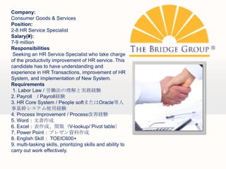 Company:
Consumer Goods & Services
Position:
2-8 HR Service Specialist
Salary(?):
7-9 million
Responsibilities
 Seeking an HR Service Specialist who take charge
of the productivity improvement of HR service. This
candidate has to have understanding and
experience in HR Transactions, improvement of HR
System, and implementation of New System.
Requirements
 1. Labor Law / PȌgսUY
2. Payroll / PayrollUY
3. HR Core System / People softޤOracle
»֥ƥʹýUY
4. Process Improvement / ProcessƽUY
5. Wordĕ
6. ExcelɡvV-lookup/ Pivot table
7. Power Pointץ쥼Y
8. English Skill TOEIC600+
9. multi-tasking skills, prioritizing skills and ability to
carry out work effectively.
 