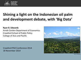 Shining a light on the Indonesian oil palm 
and development debate, with ‘Big Data’ 
Ryan B. Edwards 
Arndt-Corden Department of Economics 
Crawford School of Public Policy 
College of Asia and Pacific 
Crawford PhD Conference 2014 
18 November 2014 
Source: Wikipedia 
 