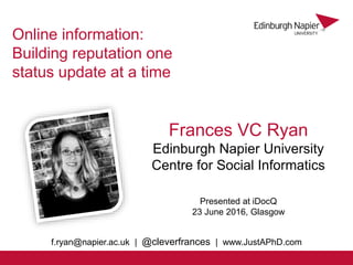 Frances VC Ryan
Edinburgh Napier University
Centre for Social Informatics
Online information:
Building reputation one
status update at a time
Presented at iDocQ
23 June 2016, Glasgow
f.ryan@napier.ac.uk | @cleverfrances | www.JustAPhD.com
 