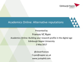 Academics Online: Alternative reputations
Presented by
Frances VC Ryan
Academics Online: Building your research profile in the digital age
Edinburgh Napier University
2 May 2017
@cleverfrances
f.ryan@napier.ac.uk
www.justaphd.com
 