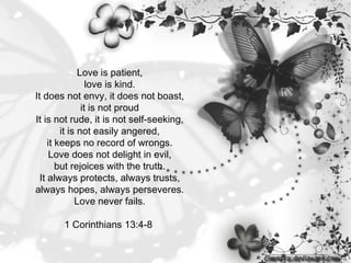Love is patient, love is kind. It does not envy, it does not boast, it is not proud It is not rude, it is not self-seeking, it is not easily angered, it keeps no record of wrongs. Love does not delight in evil, but rejoices with the truth. It always protects, always trusts, always hopes, always perseveres. Love never fails.   1 Corinthians 13:4-8  