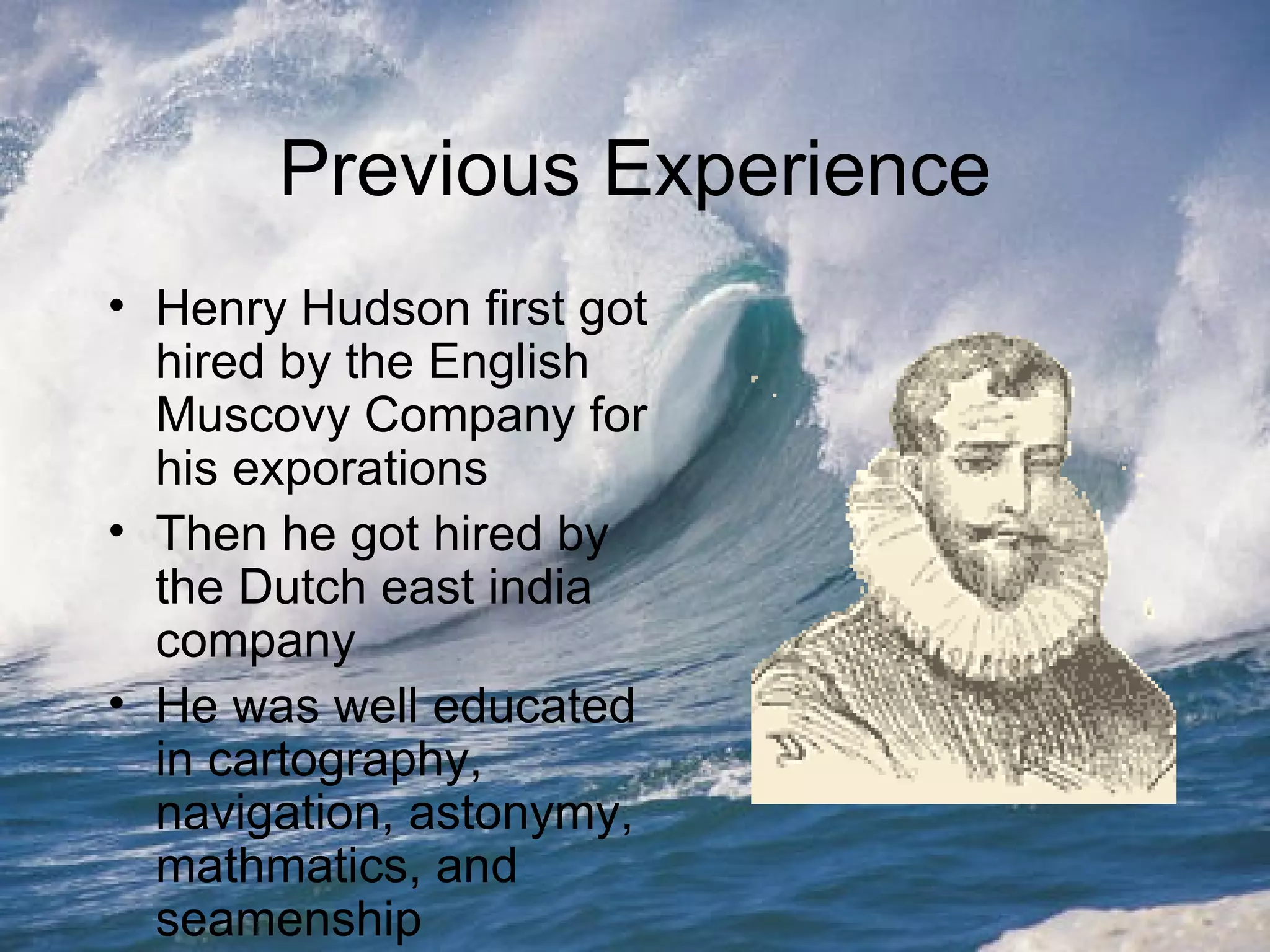 Previous Experience Henry Hudson first got hired by the English Muscovy Company for his exporations Then he got hired by the Dutch east india company He was well educated in cartography, navigation, astonymy, mathmatics, and seamenship  