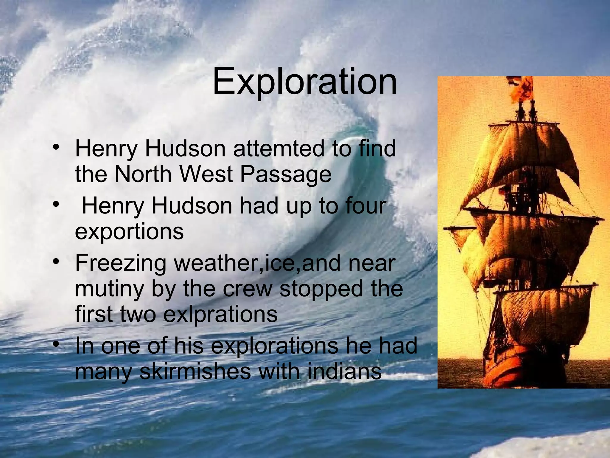 Exploration Henry Hudson attemted to find the North West Passage Henry Hudson had up to four exportions Freezing weather,ice,and near mutiny by the crew stopped the first two exlprations In one of his explorations he had many skirmishes with indians 