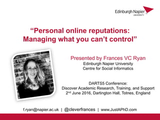 Presented by Frances VC Ryan
Edinburgh Napier University
Centre for Social Informatics
“Personal online reputations:
Managing what you can’t control”
DARTS5 Conference:
Discover Academic Research, Training, and Support
2nd June 2016, Dartington Hall, Totnes, England
f.ryan@napier.ac.uk | @cleverfrances | www.JustAPhD.com
 