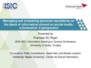 Managing and evaluating personal reputations on
the basis of information shared on social media:
a Generation X perspective
Presented by
Frances VC Ryan
2016 ISIC: Information Seeking in Context Conference
University of Zadar, Croatia
Co-authors: Peter Cruickshank, Hazel Hall, and Alistair Lawson
Edinburgh Napier University | Centre for Social Informatics
 