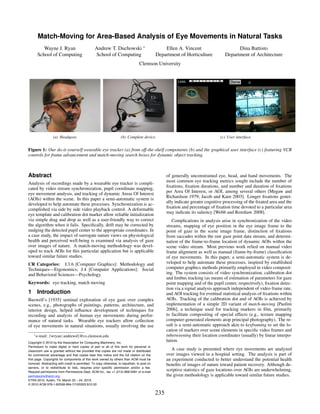 Match-Moving for Area-Based Analysis of Eye Movements in Natural Tasks
         Wayne J. Ryan                          Andrew T. Duchowski ∗                            Ellen A. Vincent                        Dina Battisto
      School of Computing                       School of Computing                          Department of Horticulture            Department of Architecture
                                                                                 Clemson University




                  (a) Headgear.                                     (b) Complete device.                                        (c) User interface.


Figure 1: Our do-it-yourself wearable eye tracker (a) from off-the-shelf components (b) and the graphical user interface (c) featuring VCR
controls for frame advancement and match-moving search boxes for dynamic object tracking.



Abstract                                                                                           of generally unconstrained eye, head, and hand movements. The
Analysis of recordings made by a wearable eye tracker is compli-                                   most common eye tracking metrics sought include the number of
cated by video stream synchronization, pupil coordinate mapping,                                   ﬁxations, ﬁxation durations, and number and duration of ﬁxations
eye movement analysis, and tracking of dynamic Areas Of Interest                                   per Area Of Interest, or AOI, among several others [Megaw and
(AOIs) within the scene. In this paper a semi-automatic system is                                  Richardson 1979; Jacob and Karn 2003]. Longer ﬁxations gener-
developed to help automate these processes. Synchronization is ac-                                 ally indicate greater cognitive processing of the ﬁxated area and the
complished via side by side video playback control. A deformable                                   ﬁxation and percentage of ﬁxation time devoted to a particular area
eye template and calibration dot marker allow reliable initialization                              may indicate its saliency [Webb and Renshaw 2008].
via simple drag and drop as well as a user-friendly way to correct                                    Complications in analysis arise in synchronization of the video
the algorithm when it fails. Speciﬁcally, drift may be corrected by                                streams, mapping of eye position in the eye image frame to the
nudging the detected pupil center to the appropriate coordinates. In                               point of gaze in the scene image frame, distinction of ﬁxations
a case study, the impact of surrogate nature views on physiological                                from saccades within the raw gaze point data stream, and determi-
health and perceived well-being is examined via analysis of gaze                                   nation of the frame-to-frame location of dynamic AOIs within the
over images of nature. A match-moving methodology was devel-                                       scene video stream. Most previous work relied on manual video
oped to track AOIs for this particular application but is applicable                               frame alignment as well as manual (frame-by-frame) classiﬁcation
toward similar future studies.                                                                     of eye movements. In this paper, a semi-automatic system is de-
CR Categories: I.3.6 [Computer Graphics]: Methodology and                                          veloped to help automate these processes, inspired by established
Techniques—Ergonomics; J.4 [Computer Applications]: Social                                         computer graphics methods primarily employed in video composit-
and Behavioral Sciences—Psychology.                                                                ing. The system consists of video synchronization, calibration dot
                                                                                                   and limbus tracking (as means of estimation of parameters for gaze
Keywords: eye tracking, match moving                                                               point mapping and of the pupil center, respectively), ﬁxation detec-
                                                                                                   tion via a signal analysis approach independent of video frame rate,
1 Introduction                                                                                     and AOI tracking for eventual statistical analysis of ﬁxations within
Buswell’s [1935] seminal exploration of eye gaze over complex                                      AOIs. Tracking of the calibration dot and of AOIs is achieved by
scenes, e.g., photographs of paintings, patterns, architecture, and                                implementation of a simple 2D variant of match-moving [Paolini
interior design, helped inﬂuence development of techniques for                                     2006], a technique used for tracking markers in ﬁlm, primarily
recording and analysis of human eye movements during perfor-                                       to facilitate compositing of special effects (e.g., texture mapping
mance of natural tasks. Wearable eye trackers allow collection                                     computer-generated elements atop principal photography). The re-
of eye movements in natural situations, usually involving the use                                  sult is a semi-automatic approach akin to keyframing to set the lo-
                                                                                                   cation of markers over scene elements in speciﬁc video frames and
    ∗ e-mail:   {wryan | andrewd}@cs.clemson.edu                                                   inbetweening their location coordinates (usually) by linear interpo-
Copyright © 2010 by the Association for Computing Machinery, Inc.
                                                                                                   lation.
Permission to make digital or hard copies of part or all of this work for personal or
classroom use is granted without fee provided that copies are not made or distributed
                                                                                                      A case study is presented where eye movements are analyzed
for commercial advantage and that copies bear this notice and the full citation on the             over images viewed in a hospital setting. The analysis is part of
first page. Copyrights for components of this work owned by others than ACM must be                an experiment conducted to better understand the potential health
honored. Abstracting with credit is permitted. To copy otherwise, to republish, to post on         beneﬁts of images of nature toward patient recovery. Although de-
servers, or to redistribute to lists, requires prior specific permission and/or a fee.
Request permissions from Permissions Dept, ACM Inc., fax +1 (212) 869-0481 or e-mail
                                                                                                   scriptive statistics of gaze locations over AOIs are underwhelming,
permissions@acm.org.                                                                               the given methodology is applicable toward similar future studies.
ETRA 2010, Austin, TX, March 22 – 24, 2010.
© 2010 ACM 978-1-60558-994-7/10/0003 $10.00

                                                                                             235
 