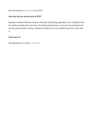 My favorite flavor is La Crème by us, DTV.
And why did you wanna work at DTV?
Because I noticed it became more of, more than just quitting cigarettes to me, it became more
of a hobby to replace the, you know, the whole smoking scene, you know, the social part of it,
and the actual nicotine craving. It became a hobby for me so I wanted to get into it and I love
it
Come see us!
Get directions to our shop – Click here
 