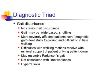 Diagnostic Triad Gait disturbance No classic gait disturbance Gait  may be  wide based, shuffling More severely affected patients have “magnetic gait”- feet stuck to ground and difficult to initiate walking Difficulties with walking motions resolve with minimal support of patient or lying patient down May resemble Parkinson’s gait Not associated with limb weakness Hyperreflexia 