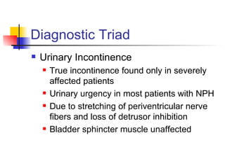 Diagnostic Triad Urinary Incontinence True incontinence found only in severely affected patients Urinary urgency in most patients with NPH Due to stretching of periventricular nerve fibers and loss of detrusor inhibition Bladder sphincter muscle unaffected 