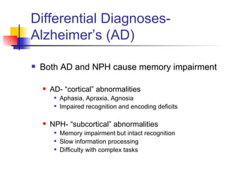 Differential Diagnoses- Alzheimer’s (AD) Both AD and NPH cause memory impairment AD- “cortical” abnormalities Aphasia, Apraxia, Agnosia Impaired recognition and encoding deficits NPH- “subcortical” abnormalities Memory impairment but intact recognition Slow information processing Difficulty with complex tasks 