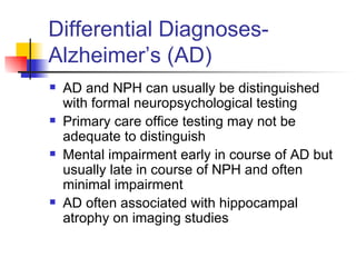 Differential Diagnoses- Alzheimer’s (AD) AD and NPH can usually be distinguished with formal neuropsychological testing Primary care office testing may not be adequate to distinguish Mental impairment early in course of AD but usually late in course of NPH and often minimal impairment AD often associated with hippocampal atrophy on imaging studies 