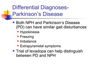 Differential Diagnoses- Parkinson’s Disease Both NPH and Parkinson’s Disease (PD) can have similar gait disturbances Hypokinesia Freezing Imbalance Extrapyramidal symptoms Trial of levadopa can help distinguish between PD and NPH 