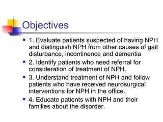 Objectives 1. Evaluate patients suspected of having NPH and distinguish NPH from other causes of gait disturbance, incontinence and dementia 2. Identify patients who need referral for consideration of treatment of NPH. 3. Understand treatment of NPH and follow patients who have received neurosurgical interventions for NPH in the office. 4. Educate patients with NPH and their families about the disorder. 