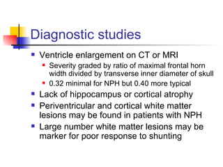 Diagnostic studies Ventricle enlargement on CT or MRI Severity graded by ratio of maximal frontal horn width divided by transverse inner diameter of skull 0.32 minimal for NPH but 0.40 more typical Lack of hippocampus or cortical atrophy Periventricular and cortical white matter lesions may be found in patients with NPH Large number white matter lesions may be marker for poor response to shunting 