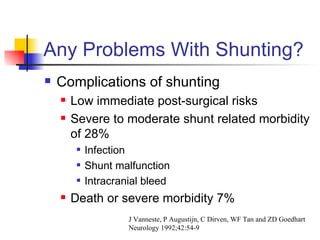 Any Problems With Shunting? Complications of shunting Low immediate post-surgical risks Severe to moderate shunt related morbidity of 28% Infection Shunt malfunction Intracranial bleed Death or severe morbidity 7% J Vanneste, P Augustijn, C Dirven, WF Tan and ZD Goedhart Neurology 1992;42:54-9 