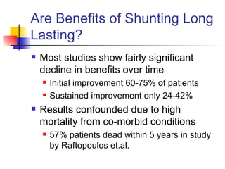 Are Benefits of Shunting Long Lasting? Most studies show fairly significant decline in benefits over time Initial improvement 60-75% of patients Sustained improvement only 24-42% Results confounded due to high mortality from co-morbid conditions 57% patients dead within 5 years in study by Raftopoulos et.al.  