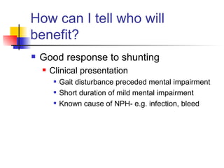 How can I tell who will benefit? Good response to shunting Clinical presentation Gait disturbance preceded mental impairment Short duration of mild mental impairment Known cause of NPH- e.g. infection, bleed 