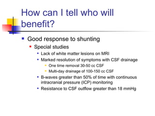 How can I tell who will benefit? Good response to shunting Special studies Lack of white matter lesions on MRI Marked resolution of symptoms with CSF drainage One time removal 30-50 cc CSF Multi-day drainage of 100-150 cc CSF B-waves greater than 50% of time with continuous intracranial pressure (ICP) monitoring Resistance to CSF outflow greater than 18 mmHg 