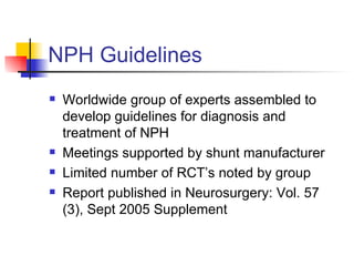 NPH Guidelines Worldwide group of experts assembled to develop guidelines for diagnosis and treatment of NPH Meetings supported by shunt manufacturer  Limited number of RCT’s noted by group Report published in Neurosurgery: Vol. 57 (3), Sept 2005 Supplement 