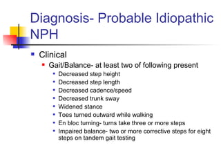 Diagnosis- Probable Idiopathic NPH Clinical Gait/Balance- at least two of following present Decreased step height Decreased step length Decreased cadence/speed Decreased trunk sway Widened stance Toes turned outward while walking En bloc turning- turns take three or more steps Impaired balance- two or more corrective steps for eight steps on tandem gait testing 
