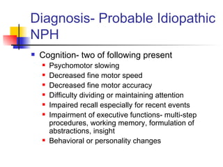 Diagnosis- Probable Idiopathic NPH Cognition- two of following present Psychomotor slowing Decreased fine motor speed Decreased fine motor accuracy Difficulty dividing or maintaining attention Impaired recall especially for recent events Impairment of executive functions- multi-step procedures, working memory, formulation of abstractions, insight Behavioral or personality changes 