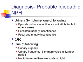 Diagnosis- Probable Idiopathic NPH Urinary Symptoms- one of following Episodic urinary incontinence not attributable to other causes Persistent urinary incontinence Fecal and urinary incontinence OR One of following Urinary urgency Urinary frequency- 6 or more voids in 12 hour period Nocturia- more than two voids in night 