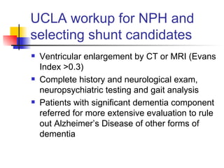 UCLA workup for NPH and selecting shunt candidates Ventricular enlargement by CT or MRI (Evans Index >0.3) Complete history and neurological exam, neuropsychiatric testing and gait analysis Patients with significant dementia component referred for more extensive evaluation to rule out Alzheimer’s Disease of other forms of dementia 