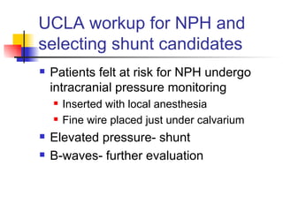 UCLA workup for NPH and selecting shunt candidates Patients felt at risk for NPH undergo  intracranial pressure monitoring Inserted with local anesthesia Fine wire placed just under calvarium Elevated pressure- shunt B-waves- further evaluation 