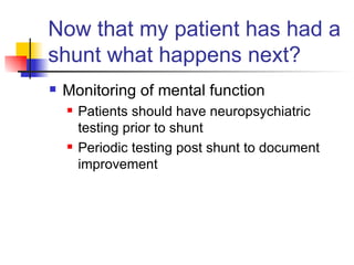 Now that my patient has had a shunt what happens next? Monitoring of mental function Patients should have neuropsychiatric testing prior to shunt Periodic testing post shunt to document improvement 