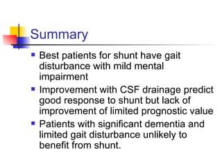 Summary Best patients for shunt have gait disturbance with mild mental impairment Improvement with CSF drainage predict good response to shunt but lack of improvement of limited prognostic value Patients with significant dementia and limited gait disturbance unlikely to benefit from shunt. 