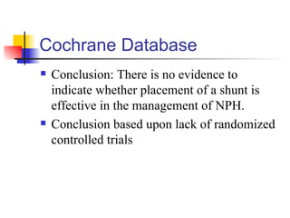 Cochrane Database Conclusion: There is no evidence to indicate whether placement of a shunt is effective in the management of NPH. Conclusion based upon lack of randomized controlled trials 