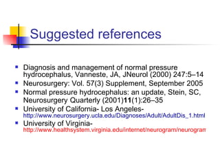 Suggested references Diagnosis and management of normal pressure hydrocephalus, Vanneste, JA, JNeurol (2000) 247:5–14 Neurosurgery: Vol. 57(3) Supplement, September 2005 Normal pressure hydrocephalus: an update, Stein, SC, Neurosurgery   Quarterly (2001) 11 (1):26–35 University of California- Los Angeles-  http://www.neurosurgery.ucla.edu/Diagnoses/Adult/AdultDis_1.html University of Virginia-  http://www.healthsystem.virginia.edu/internet/neurogram/neurogram3_3_nph.cfm 