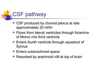 CSF pathway CSF produced by choroid plexus at rate approximately 20 ml/hr Flows from lateral ventricles through foramina of Monro into third ventricle Enters fourth ventricle through aqueduct of Sylvius Enters subarachnoid space Resorbed by arachnoid villi at top of brain 