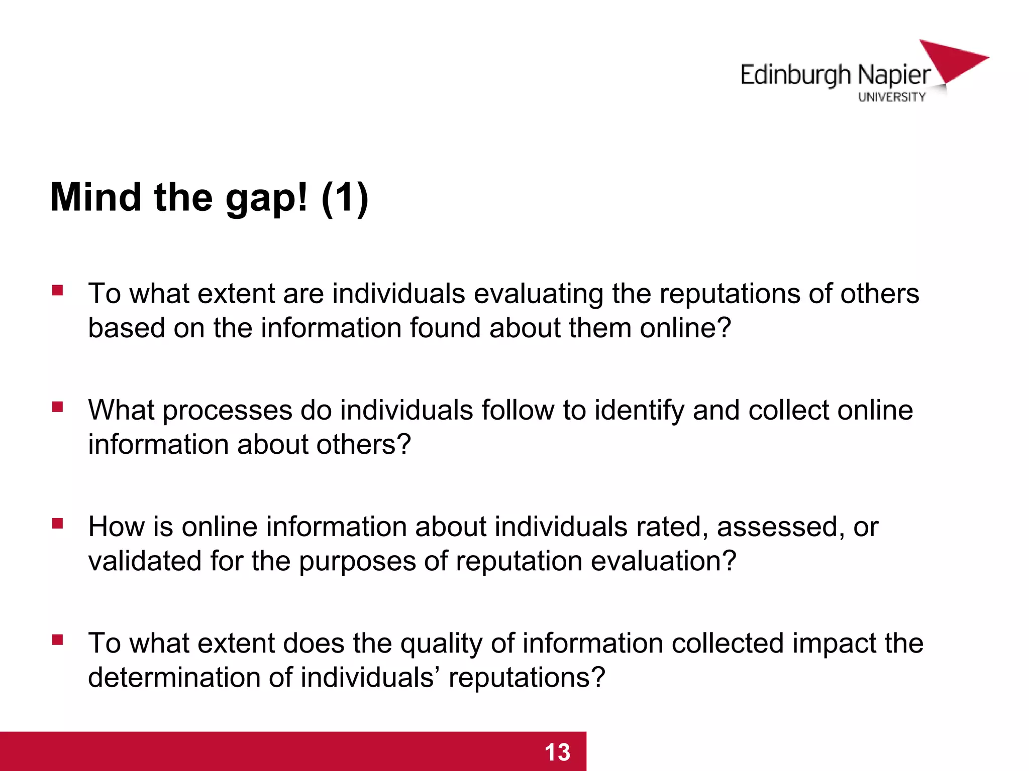 Mind the gap! (1)
 To what extent are individuals evaluating the reputations of others
based on the information found about them online?
 What processes do individuals follow to identify and collect online
information about others?
 How is online information about individuals rated, assessed, or
validated for the purposes of reputation evaluation?
 To what extent does the quality of information collected impact the
determination of individuals’ reputations?
1 2 3 4 5 6 7 8 9 10 11 12 13
 