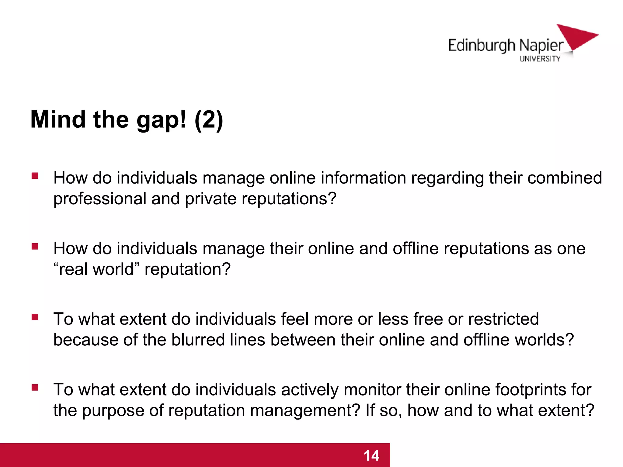 Mind the gap! (2)
 How do individuals manage online information regarding their combined
professional and private reputations?
 How do individuals manage their online and offline reputations as one
“real world” reputation?
 To what extent do individuals feel more or less free or restricted
because of the blurred lines between their online and offline worlds?
 To what extent do individuals actively monitor their online footprints for
the purpose of reputation management? If so, how and to what extent?
1 2 3 4 5 6 7 8 9 10 11 12 13 14
 