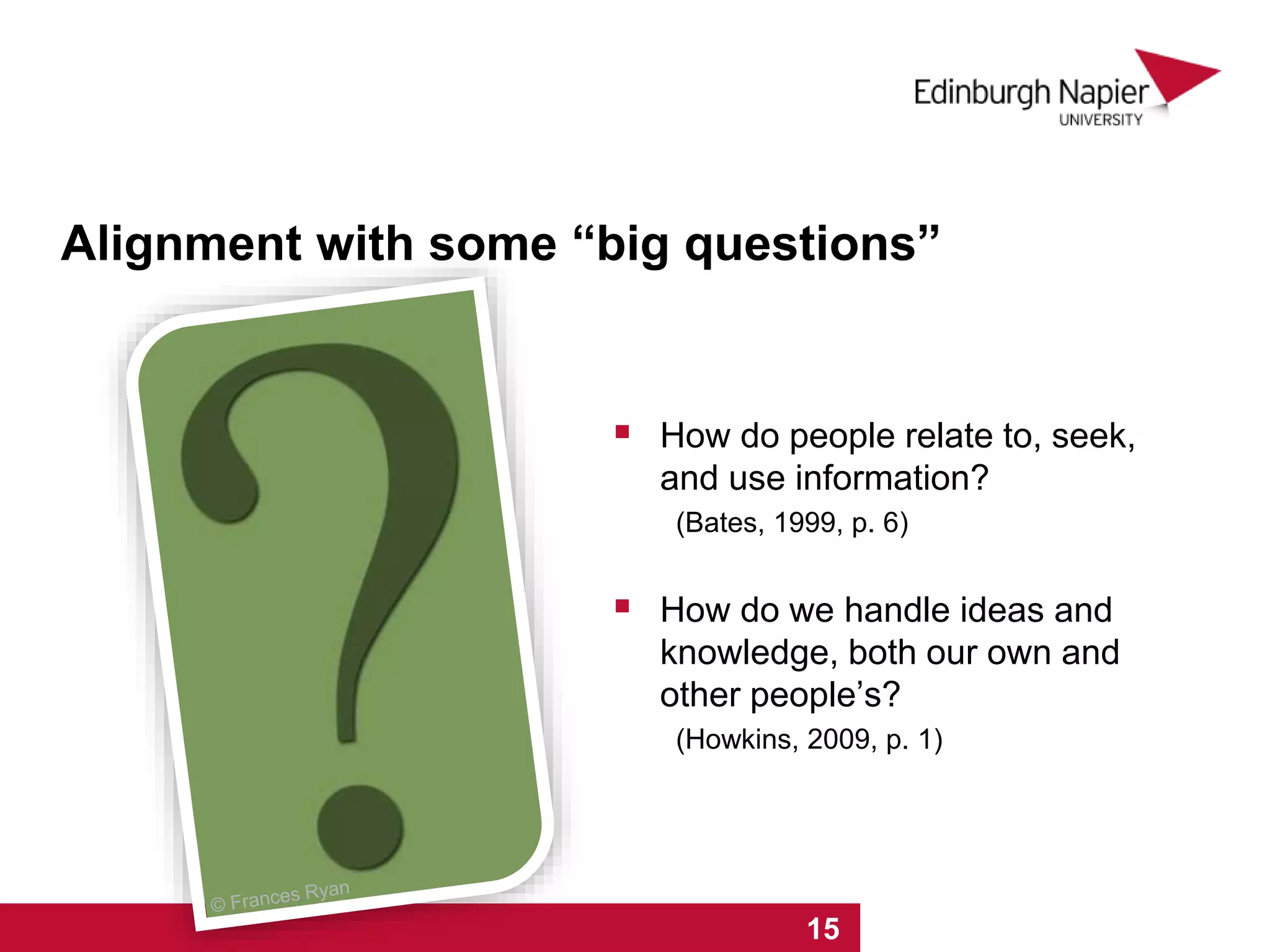 1 2 3 4 5 6 7 8 9 10 11 12 13 14 15
 How do people relate to, seek,
and use information?
(Bates, 1999, p. 6)
 How do we handle ideas and
knowledge, both our own and
other people’s?
(Howkins, 2009, p. 1)
Alignment with some “big questions”
 