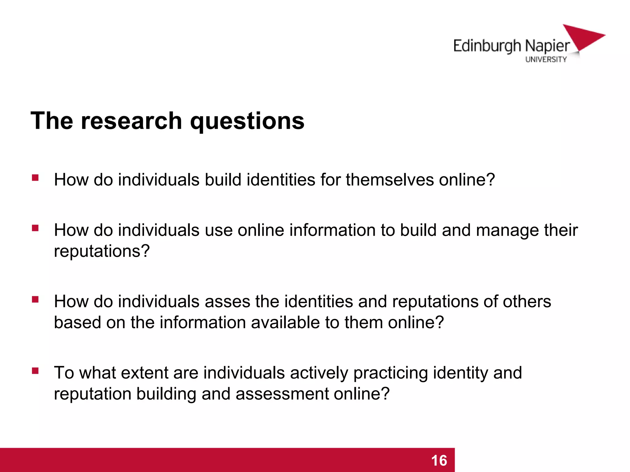 The research questions
 How do individuals build identities for themselves online?
 How do individuals use online information to build and manage their
reputations?
 How do individuals asses the identities and reputations of others
based on the information available to them online?
 To what extent are individuals actively practicing identity and
reputation building and assessment online?
1 2 3 4 5 6 7 8 9 10 11 12 13 14 15 16
 