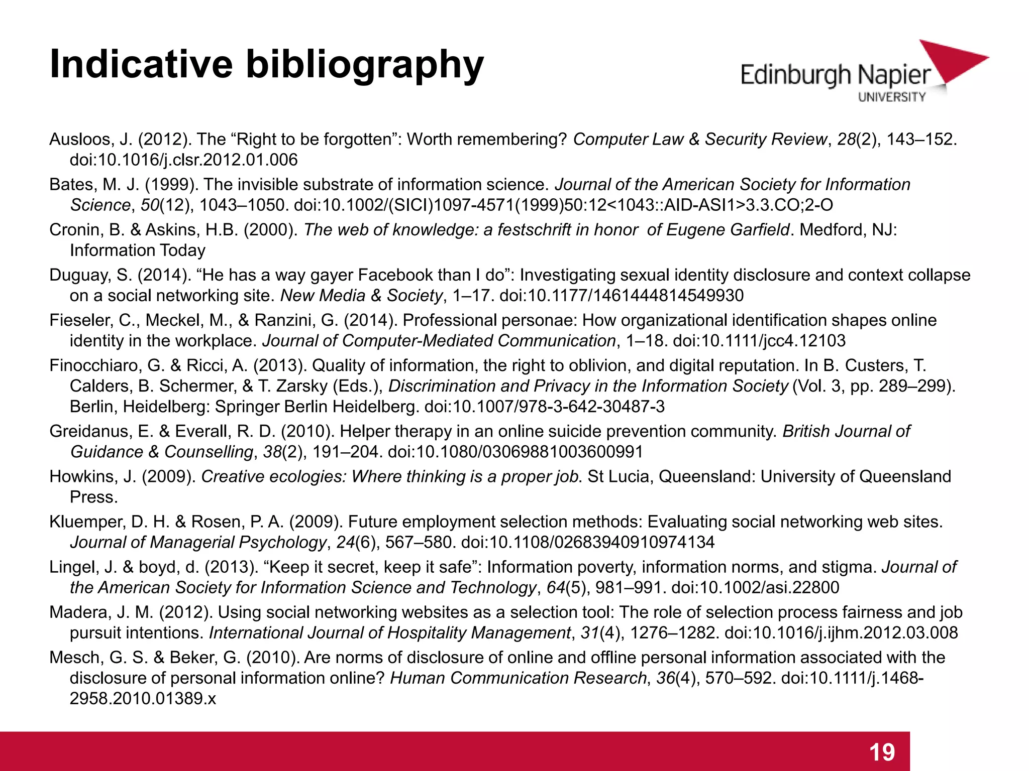 Indicative bibliography
1 2 3 4 5 6 7 8 9 10 11 12 13 14 15 16 17 18 19
Ausloos, J. (2012). The “Right to be forgotten”: Worth remembering? Computer Law & Security Review, 28(2), 143–152.
doi:10.1016/j.clsr.2012.01.006
Bates, M. J. (1999). The invisible substrate of information science. Journal of the American Society for Information
Science, 50(12), 1043–1050. doi:10.1002/(SICI)1097-4571(1999)50:12<1043::AID-ASI1>3.3.CO;2-O
Cronin, B. & Askins, H.B. (2000). The web of knowledge: a festschrift in honor of Eugene Garfield. Medford, NJ:
Information Today
Duguay, S. (2014). “He has a way gayer Facebook than I do”: Investigating sexual identity disclosure and context collapse
on a social networking site. New Media & Society, 1–17. doi:10.1177/1461444814549930
Fieseler, C., Meckel, M., & Ranzini, G. (2014). Professional personae: How organizational identification shapes online
identity in the workplace. Journal of Computer-Mediated Communication, 1–18. doi:10.1111/jcc4.12103
Finocchiaro, G. & Ricci, A. (2013). Quality of information, the right to oblivion, and digital reputation. In B. Custers, T.
Calders, B. Schermer, & T. Zarsky (Eds.), Discrimination and Privacy in the Information Society (Vol. 3, pp. 289–299).
Berlin, Heidelberg: Springer Berlin Heidelberg. doi:10.1007/978-3-642-30487-3
Greidanus, E. & Everall, R. D. (2010). Helper therapy in an online suicide prevention community. British Journal of
Guidance & Counselling, 38(2), 191–204. doi:10.1080/03069881003600991
Howkins, J. (2009). Creative ecologies: Where thinking is a proper job. St Lucia, Queensland: University of Queensland
Press.
Kluemper, D. H. & Rosen, P. A. (2009). Future employment selection methods: Evaluating social networking web sites.
Journal of Managerial Psychology, 24(6), 567–580. doi:10.1108/02683940910974134
Lingel, J. & boyd, d. (2013). “Keep it secret, keep it safe”: Information poverty, information norms, and stigma. Journal of
the American Society for Information Science and Technology, 64(5), 981–991. doi:10.1002/asi.22800
Madera, J. M. (2012). Using social networking websites as a selection tool: The role of selection process fairness and job
pursuit intentions. International Journal of Hospitality Management, 31(4), 1276–1282. doi:10.1016/j.ijhm.2012.03.008
Mesch, G. S. & Beker, G. (2010). Are norms of disclosure of online and offline personal information associated with the
disclosure of personal information online? Human Communication Research, 36(4), 570–592. doi:10.1111/j.1468-
2958.2010.01389.x
 