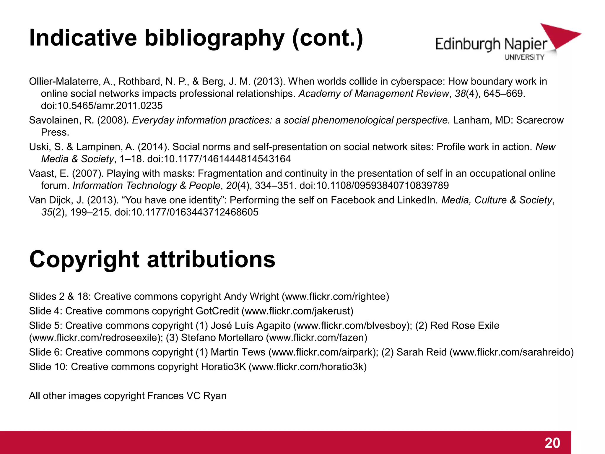 Ollier-Malaterre, A., Rothbard, N. P., & Berg, J. M. (2013). When worlds collide in cyberspace: How boundary work in
online social networks impacts professional relationships. Academy of Management Review, 38(4), 645–669.
doi:10.5465/amr.2011.0235
Savolainen, R. (2008). Everyday information practices: a social phenomenological perspective. Lanham, MD: Scarecrow
Press.
Uski, S. & Lampinen, A. (2014). Social norms and self-presentation on social network sites: Profile work in action. New
Media & Society, 1–18. doi:10.1177/1461444814543164
Vaast, E. (2007). Playing with masks: Fragmentation and continuity in the presentation of self in an occupational online
forum. Information Technology & People, 20(4), 334–351. doi:10.1108/09593840710839789
Van Dijck, J. (2013). “You have one identity”: Performing the self on Facebook and LinkedIn. Media, Culture & Society,
35(2), 199–215. doi:10.1177/0163443712468605
Copyright attributions
Slides 2 & 18: Creative commons copyright Andy Wright (www.flickr.com/rightee)
Slide 4: Creative commons copyright GotCredit (www.flickr.com/jakerust)
Slide 5: Creative commons copyright (1) José Luís Agapito (www.flickr.com/blvesboy); (2) Red Rose Exile
(www.flickr.com/redroseexile); (3) Stefano Mortellaro (www.flickr.com/fazen)
Slide 6: Creative commons copyright (1) Martin Tews (www.flickr.com/airpark); (2) Sarah Reid (www.flickr.com/sarahreido)
Slide 10: Creative commons copyright Horatio3K (www.flickr.com/horatio3k)
All other images copyright Frances VC Ryan
1 2 3 4 5 6 7 8 9 10 11 12 13 14 15 16 17 18 19 20
Indicative bibliography (cont.)
 