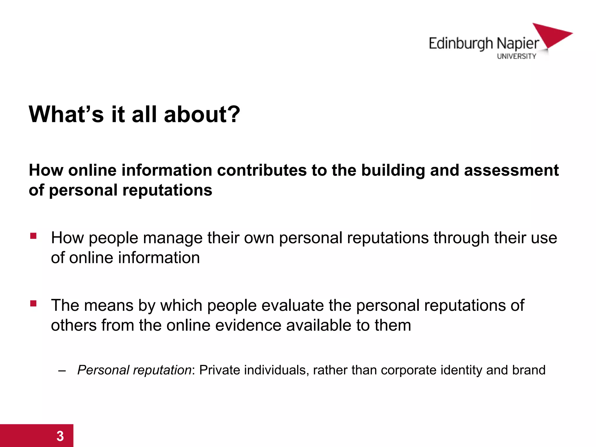 What’s it all about?
How online information contributes to the building and assessment
of personal reputations
 How people manage their own personal reputations through their use
of online information
 The means by which people evaluate the personal reputations of
others from the online evidence available to them
– Personal reputation: Private individuals, rather than corporate identity and brand
1 2 3
 