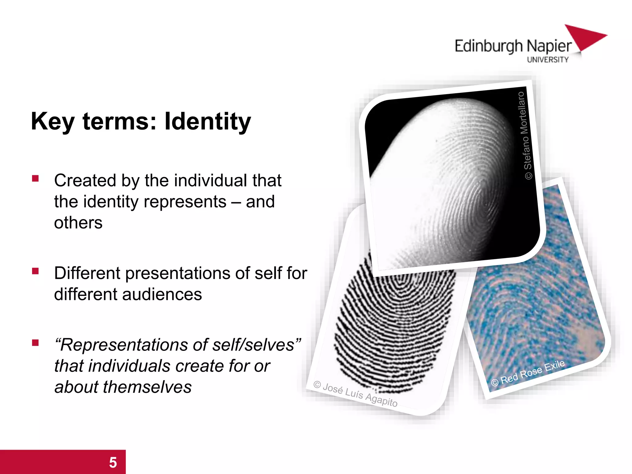  Created by the individual that
the identity represents – and
others
 Different presentations of self for
different audiences
 “Representations of self/selves”
that individuals create for or
about themselves
Key terms: Identity
1 2 3 4 5
 