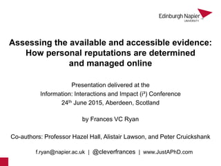 Assessing the available and accessible evidence:
How personal reputations are determined
and managed online
by Frances VC Ryan
Presentation delivered at the
Information: Interactions and Impact (i³) Conference
24th June 2015, Aberdeen, Scotland
Co-authors: Professor Hazel Hall, Alistair Lawson, and Peter Cruickshank
f.ryan@napier.ac.uk | @cleverfrances | www.JustAPhD.com
1
 
