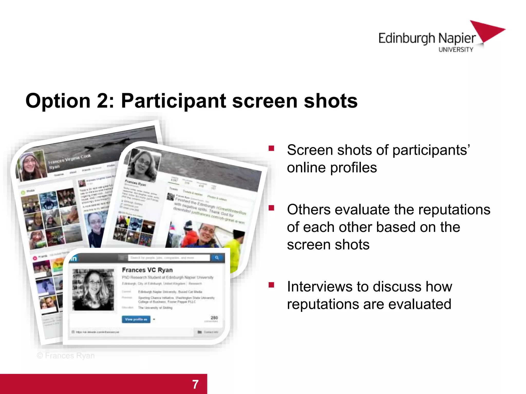 Option 2: Participant screen shots
 Screen shots of participants’
online profiles
 Others evaluate the reputations
of each other based on the
screen shots
 Interviews to discuss how
reputations are evaluated
1 2 3 4 5 6 7 8
© Frances Ryan
1 2 3 4 5 6 7
 