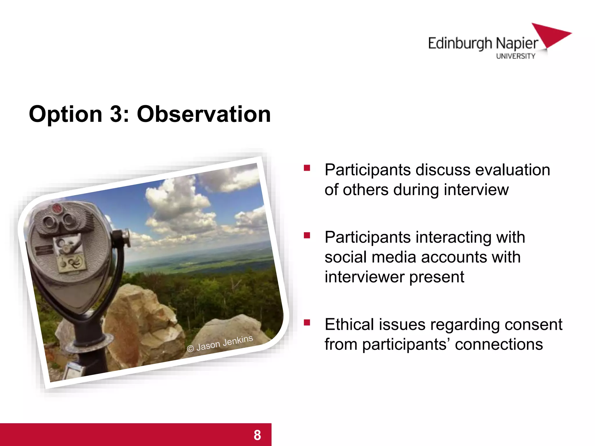 Option 3: Observation
 Participants discuss evaluation
of others during interview
 Participants interacting with
social media accounts with
interviewer present
 Ethical issues regarding consent
from participants’ connections
1 2 3 4 5 6 7 81 2 3 4 5 6 7 8
 